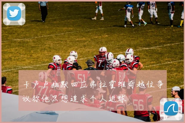 卡卢卢幽默回应弗拉霍维奇越位争议称他只想追求个人进球