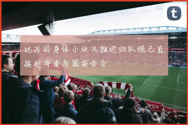 达万因身体小状况推迟归队现已直接赴海南与国安会合