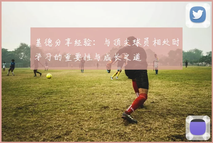 基德分享经验：与顶尖球员相处时学习的重要性与成长之道