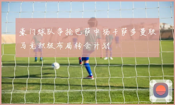 豪门球队争抢巴萨中场卡萨多曼联马竞积极布局转会计划