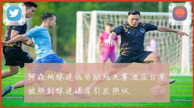 阿森纳球迷低价欧冠决赛酒店订单被热刺球迷退房引发热议
