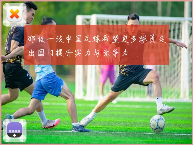 邵佳一谈中国足球希望更多球员走出国门提升实力与竞争力