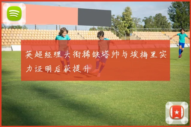 英超经理头衔稀缺塔帅与埃梅里实力证明后获提升