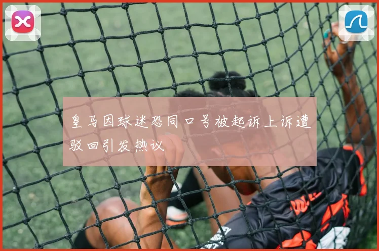 皇马因球迷恐同口号被起诉上诉遭驳回引发热议