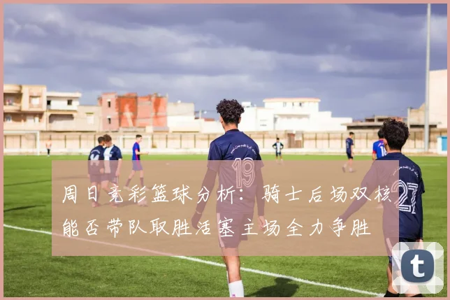 周日竞彩篮球分析：骑士后场双核能否带队取胜活塞主场全力争胜