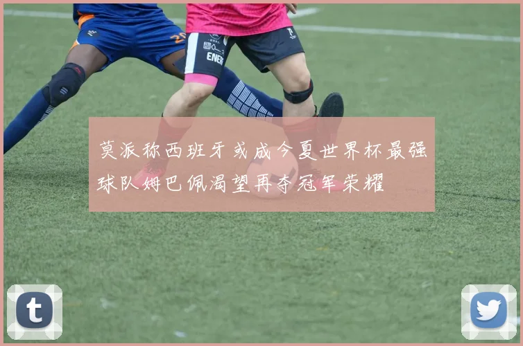 莫派称西班牙或成今夏世界杯最强球队姆巴佩渴望再夺冠军荣耀