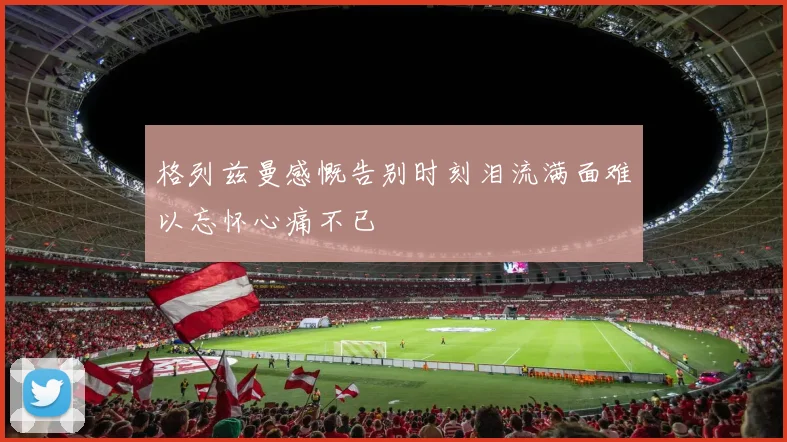 格列兹曼感慨告别时刻泪流满面难以忘怀心痛不已