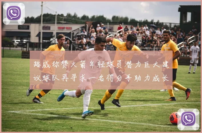 路威称赞火箭年轻球员潜力巨大建议球队再寻求一名得分手助力成长