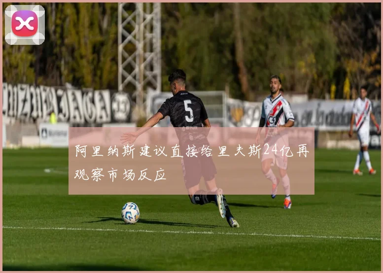 阿里纳斯建议直接给里夫斯24亿再观察市场反应