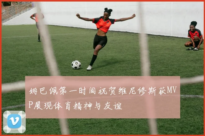 姆巴佩第一时间祝贺维尼修斯获MVP展现体育精神与友谊
