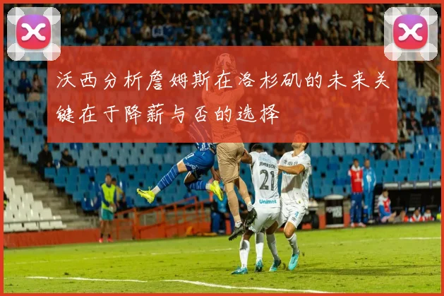 沃西分析詹姆斯在洛杉矶的未来关键在于降薪与否的选择