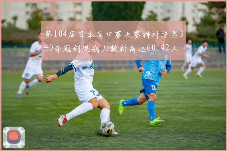 第104届日本高中赛决赛神村学园3-0夺冠创观战人数新高达60142人